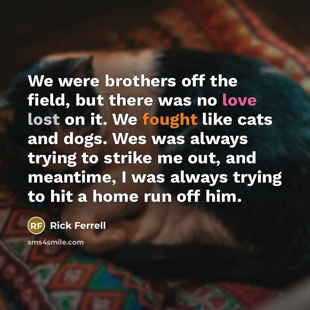 “We were brothers off the field, but there was no love lost on it. We fought like cats and dogs. Wes was always trying to strike me out, and meantime, I was always trying to hit a home run off him.” quote by Rick Ferrell
