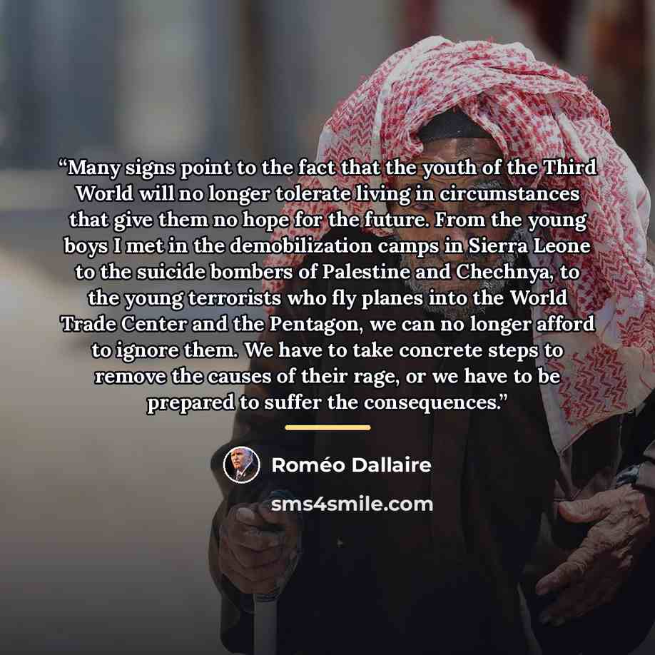 “Many signs point to the fact that the youth of the Third World will no longer tolerate living in circumstances that give them no hope for the future. From the young boys I met in the demobilization camps in Sierra Leone to the suicide bombers of Palestine and Chechnya, to the young terrorists who…” quote by Roméo Dallaire