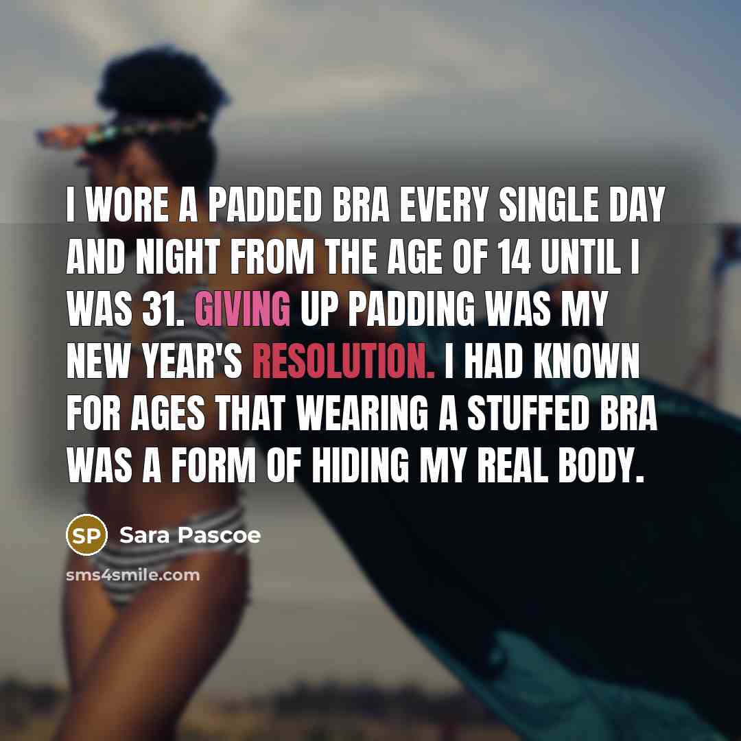“I wore a padded bra every single day and night from the age of 14 until I was 31. Giving up padding was my New Year's resolution. I had known for ages that wearing a stuffed bra was a form of hiding my real body.” quote by Sara Pascoe