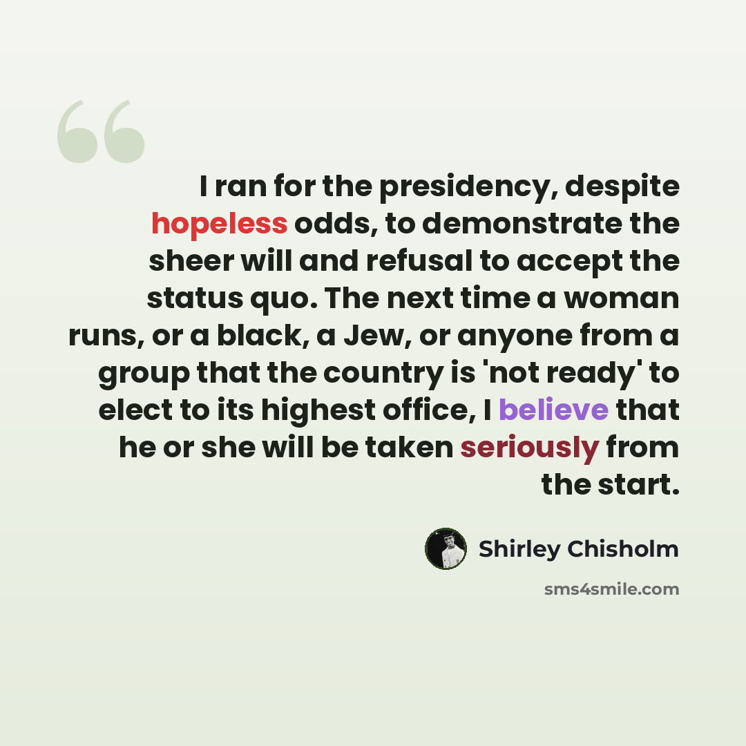 “I ran for the presidency, despite hopeless odds, to demonstrate the sheer will and refusal to accept the status quo. The next time a woman runs, or a black, a Jew, or anyone from a group that the country is 'not ready' to elect to its highest office, I believe that he or she will be taken…” quote by Shirley Chisholm