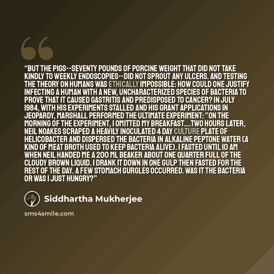 “But the pigs--seventy pounds of porcine weight that did not take kindly to weekly endoscopies--did not sprout any ulcers. And testing the theory on humans was ethically impossible: how could one justify infecting a human with a new, uncharacterized species of bacteria to prove that it caused…” quote by Siddhartha Mukherjee