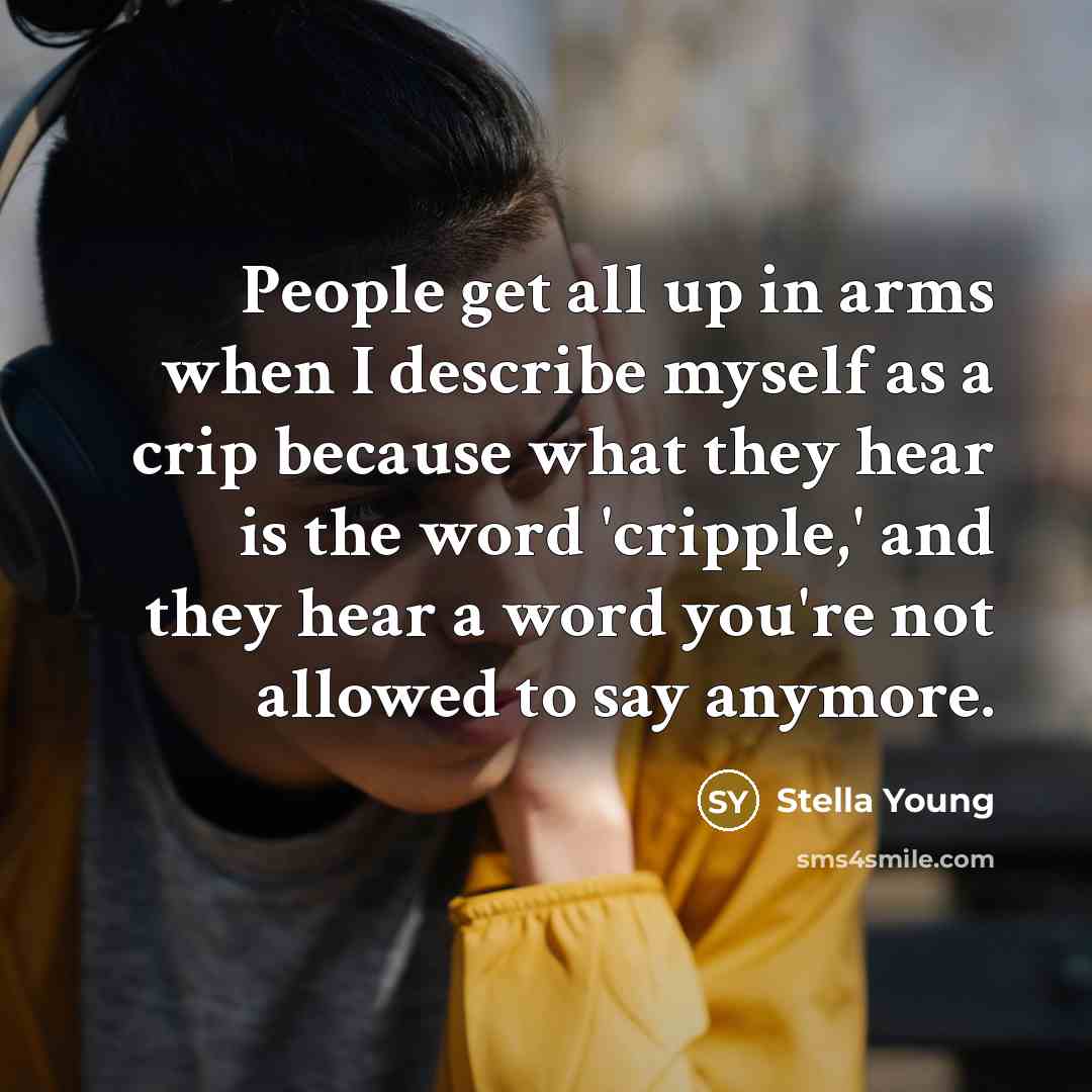 “People get all up in arms when I describe myself as a crip because what they hear is the word 'cripple,' and they hear a word you're not allowed to say anymore.” quote by Stella Young