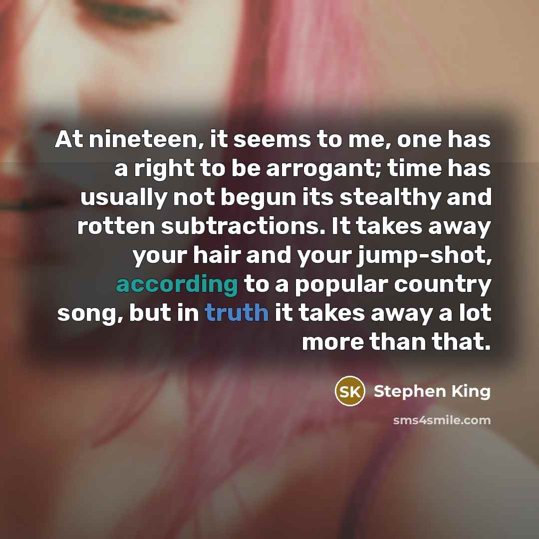 “At nineteen, it seems to me, one has a right to be arrogant; time has usually not begun its stealthy and rotten subtractions. It takes away your hair and your jump-shot, according to a popular country song, but in truth it takes away a lot more than that.” quote by Stephen King
