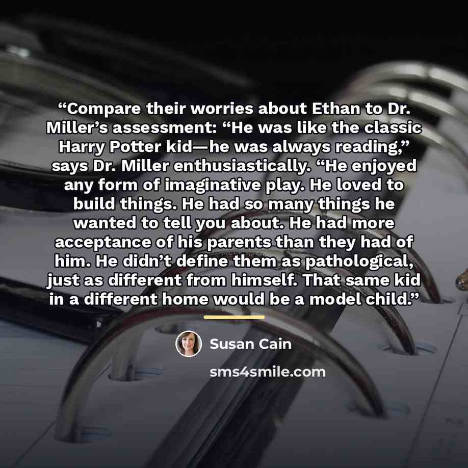 “Compare their worries about Ethan to Dr. Miller’s assessment: “He was like the classic Harry Potter kid—he was always reading,” says Dr. Miller enthusiastically. “He enjoyed any form of imaginative play. He loved to build things. He had so many things he wanted to tell you about. He had more…” quote by Susan Cain