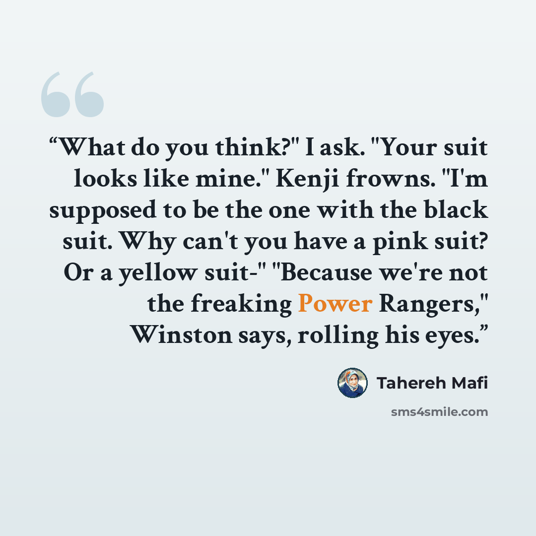 “What do you think?" I ask. "Your suit looks like mine." Kenji frowns. "I'm supposed to be the one with the black suit. Why can't you have a pink suit? Or a yellow suit-" "Because we're not the freaking Power Rangers," Winston says, rolling his eyes.” quote by Tahereh Mafi