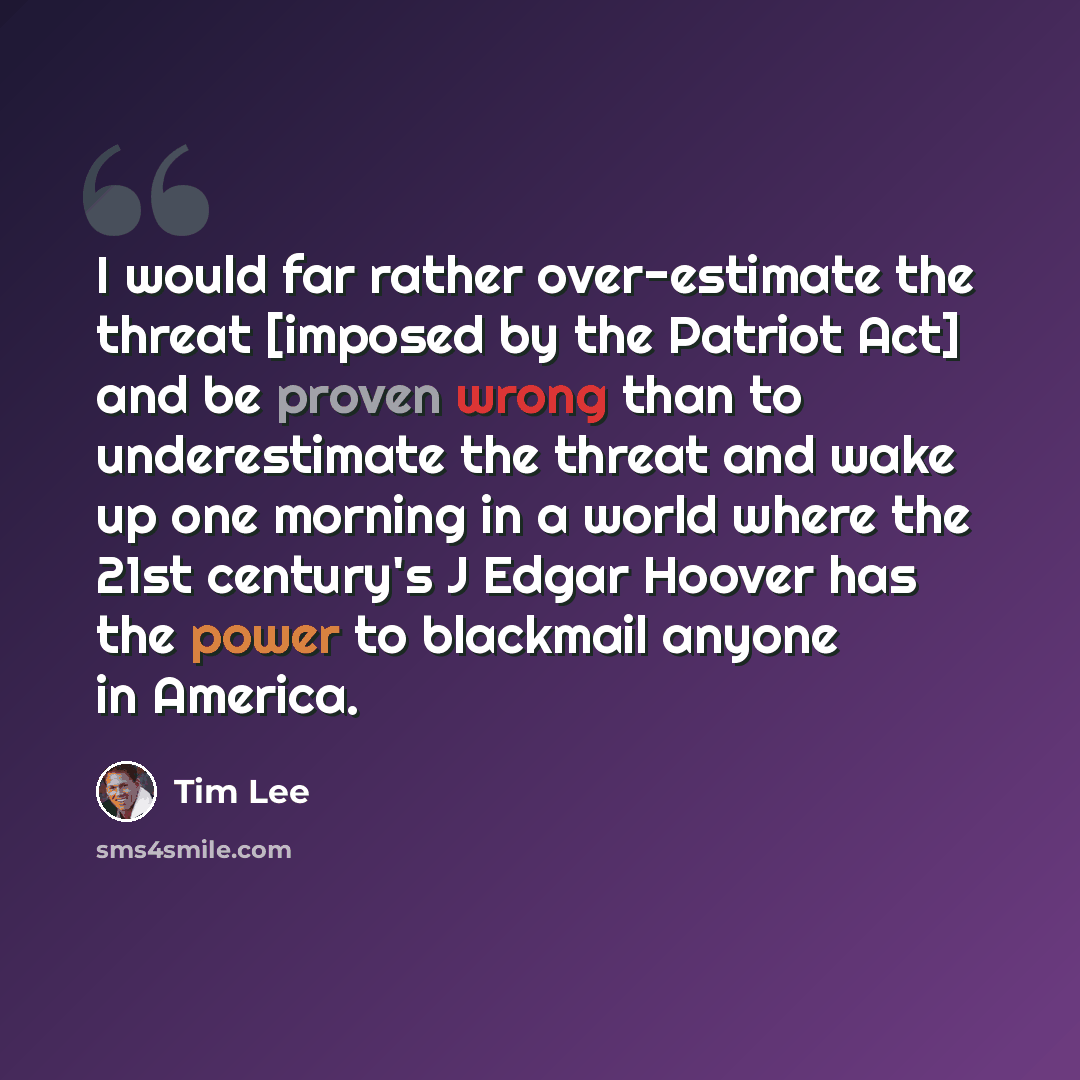 “I would far rather over-estimate the threat [imposed by the Patriot Act] and be proven wrong than to underestimate the threat and wake up one morning in a world where the 21st century's J Edgar Hoover has the power to blackmail anyone in America.” quote by Tim Lee