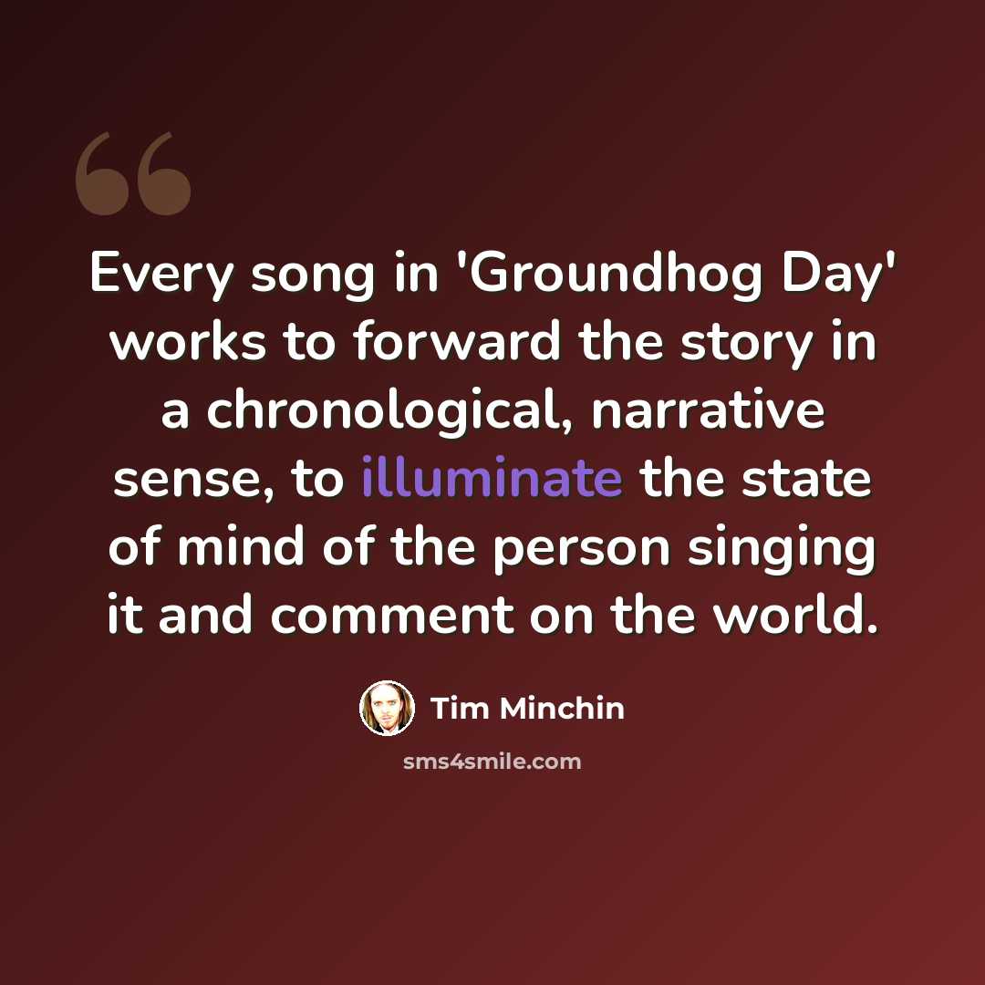 “Every song in 'Groundhog Day' works to forward the story in a chronological, narrative sense, to illuminate the state of mind of the person singing it and comment on the world.” quote by Tim Minchin