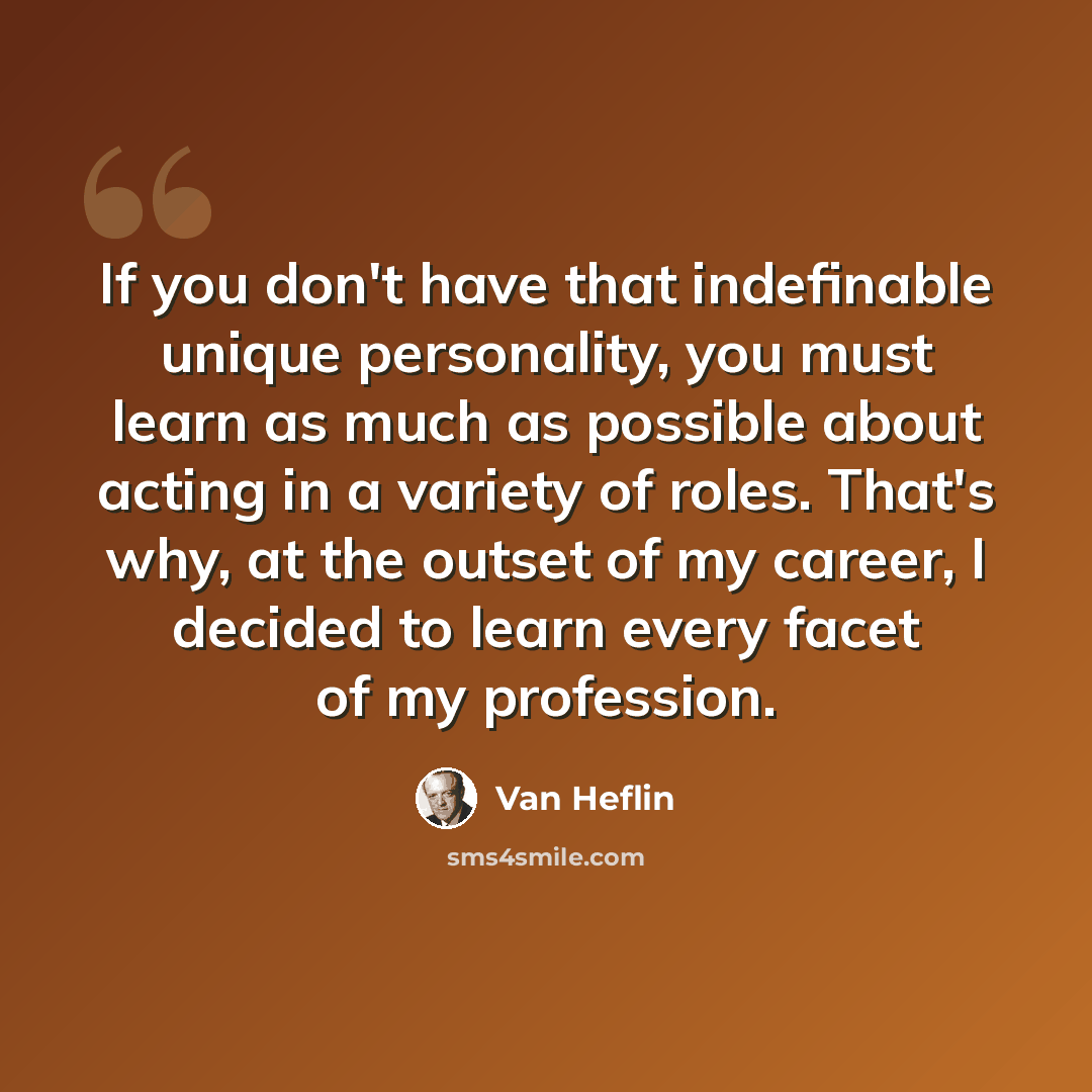 “If you don't have that indefinable unique personality, you must learn as much as possible about acting in a variety of roles. That's why, at the outset of my career, I decided to learn every facet of my profession.” quote by Van Heflin