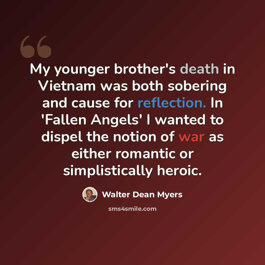 “My younger brother's death in Vietnam was both sobering and cause for reflection. In 'Fallen Angels' I wanted to dispel the notion of war as either romantic or simplistically heroic.” quote by Walter Dean Myers