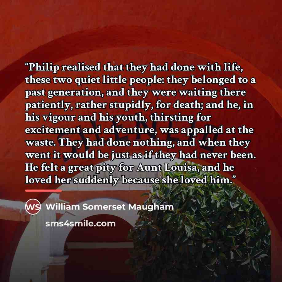 “Philip realised that they had done with life, these two quiet little people: they belonged to a past generation, and they were waiting there patiently, rather stupidly, for death; and he, in his vigour and his youth, thirsting for excitement and adventure, was appalled at the waste. They had done…” quote by William Somerset Maugham