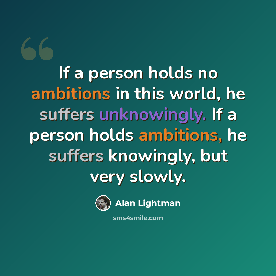 “If a person holds no ambitions in this world, he suffers unknowingly. If a person holds ambitions, he suffers knowingly, but very slowly.” quote by Alan Lightman