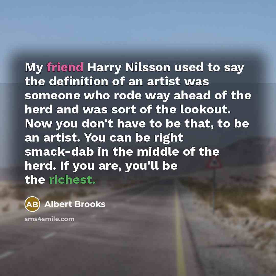 “My friend Harry Nilsson used to say the definition of an artist was someone who rode way ahead of the herd and was sort of the lookout. Now you don't have to be that, to be an artist. You can be right smack-dab in the middle of the herd. If you are, you'll be the richest.” quote by Albert Brooks