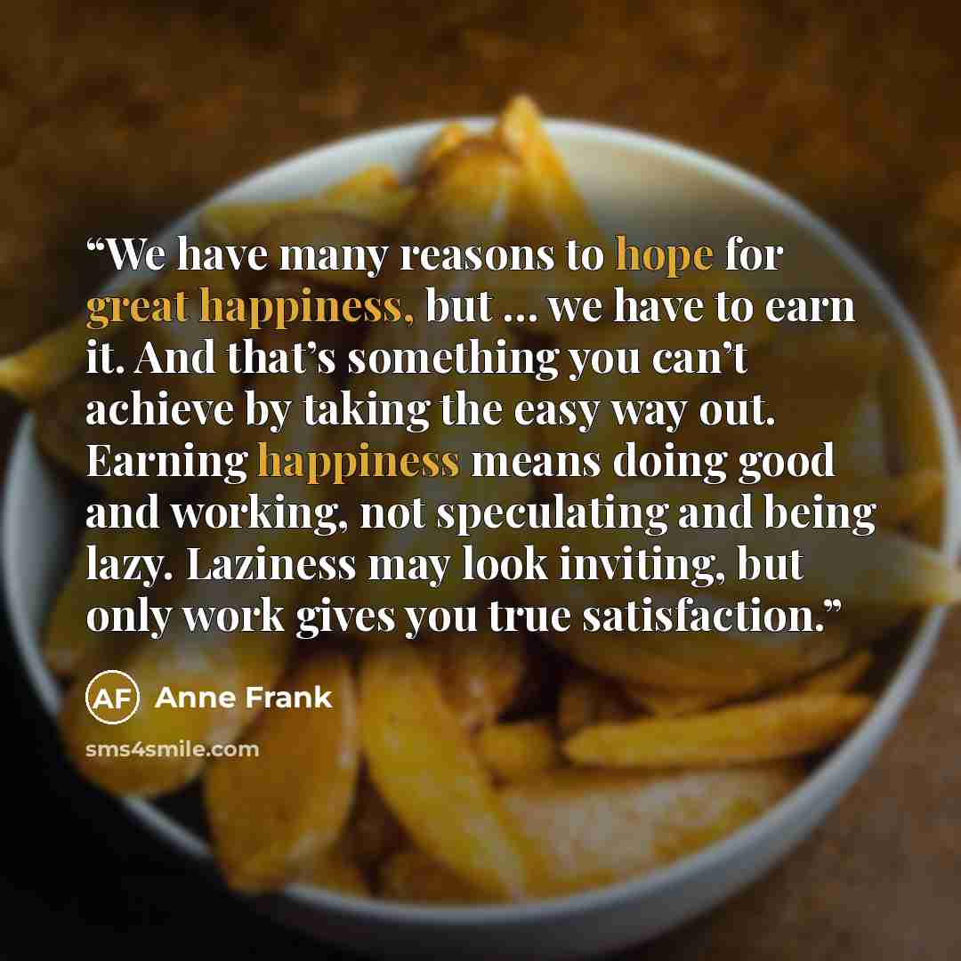 “We have many reasons to hope for great happiness, but … we have to earn it. And that’s something you can’t achieve by taking the easy way out. Earning happiness means doing good and working, not speculating and being lazy. Laziness may look inviting, but only work gives you true satisfaction.” quote by Anne Frank
