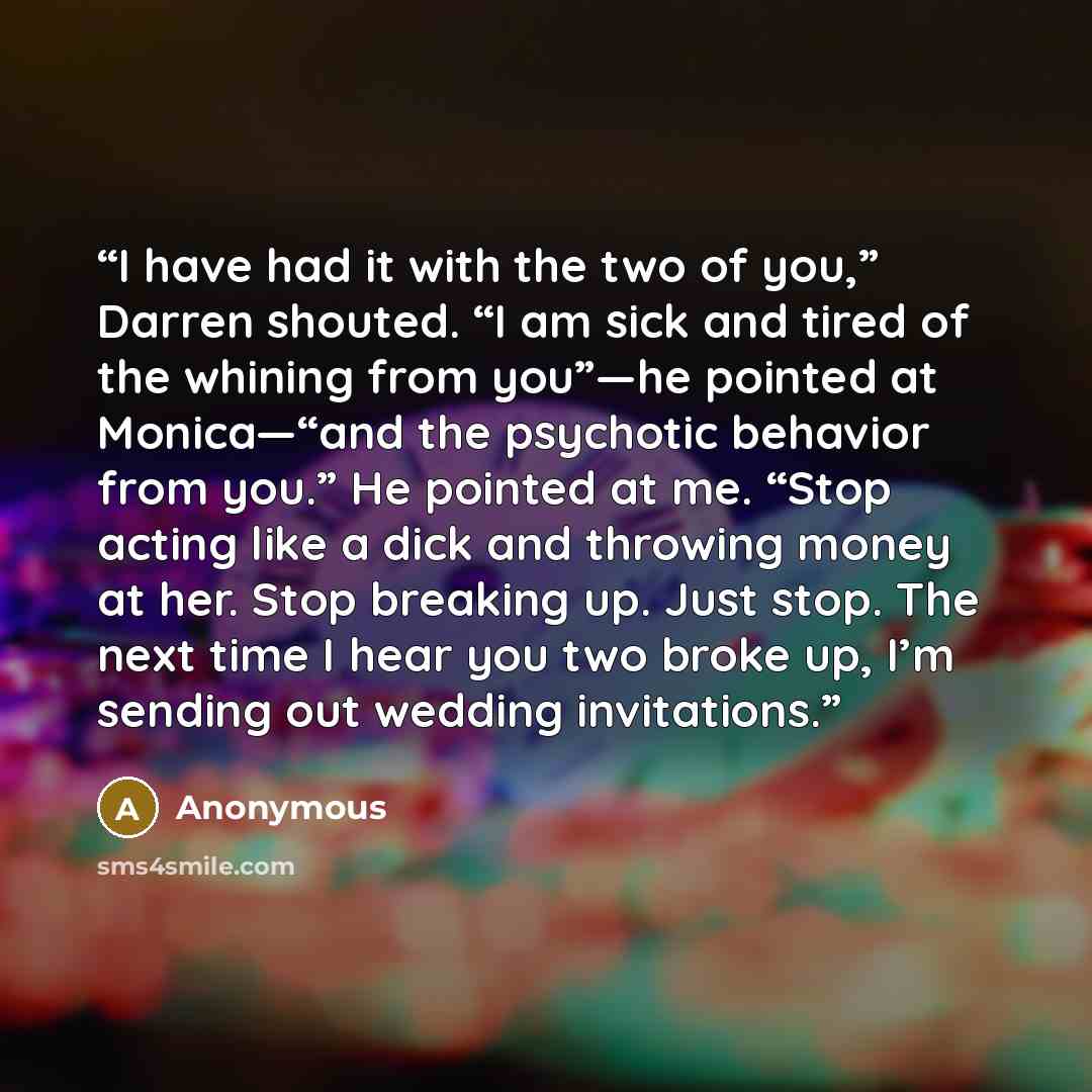 “I have had it with the two of you,” Darren shouted. “I am sick and tired of the whining from you”—he pointed at Monica—“and the psychotic behavior from you.” He pointed at me. “Stop acting like a dick and throwing money at her. Stop breaking up. Just stop. The next time I hear you two broke up…” quote by Anonymous