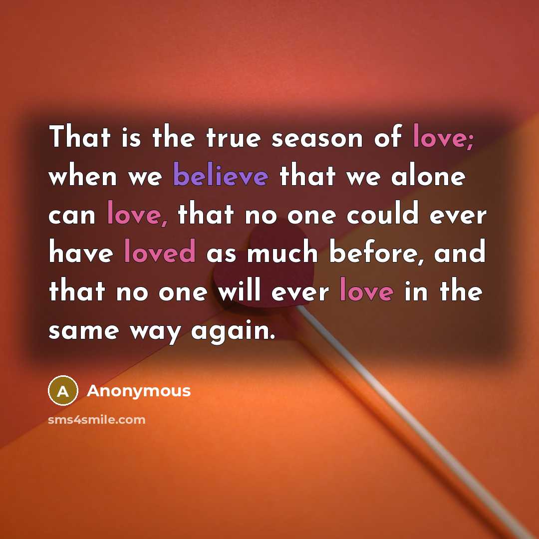 “That is the true season of love; when we believe that we alone can love, that no one could ever have loved as much before, and that no one will ever love in the same way again.” quote by Anonymous