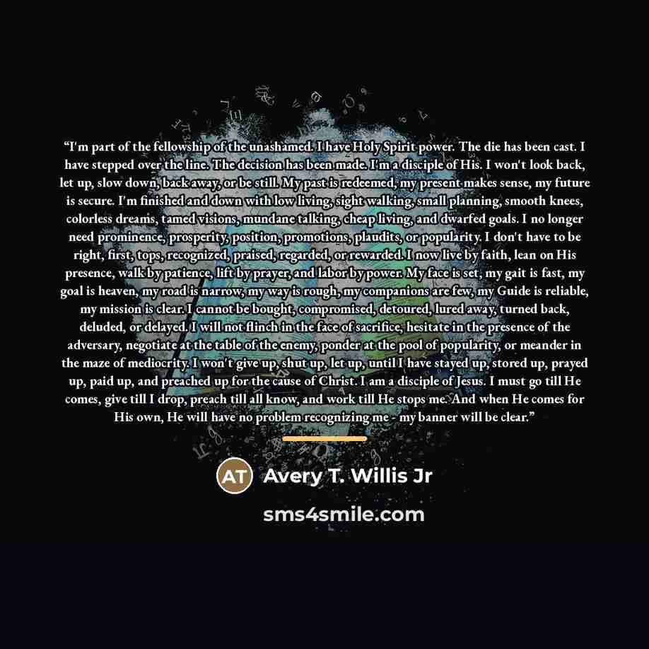 “I'm part of the fellowship of the unashamed. I have Holy Spirit power. The die has been cast. I have stepped over the line. The decision has been made. I'm a disciple of His. I won't look back, let up, slow down, back away, or be still. My past is redeemed, my present makes sense, my future is…” quote by Anonymous
