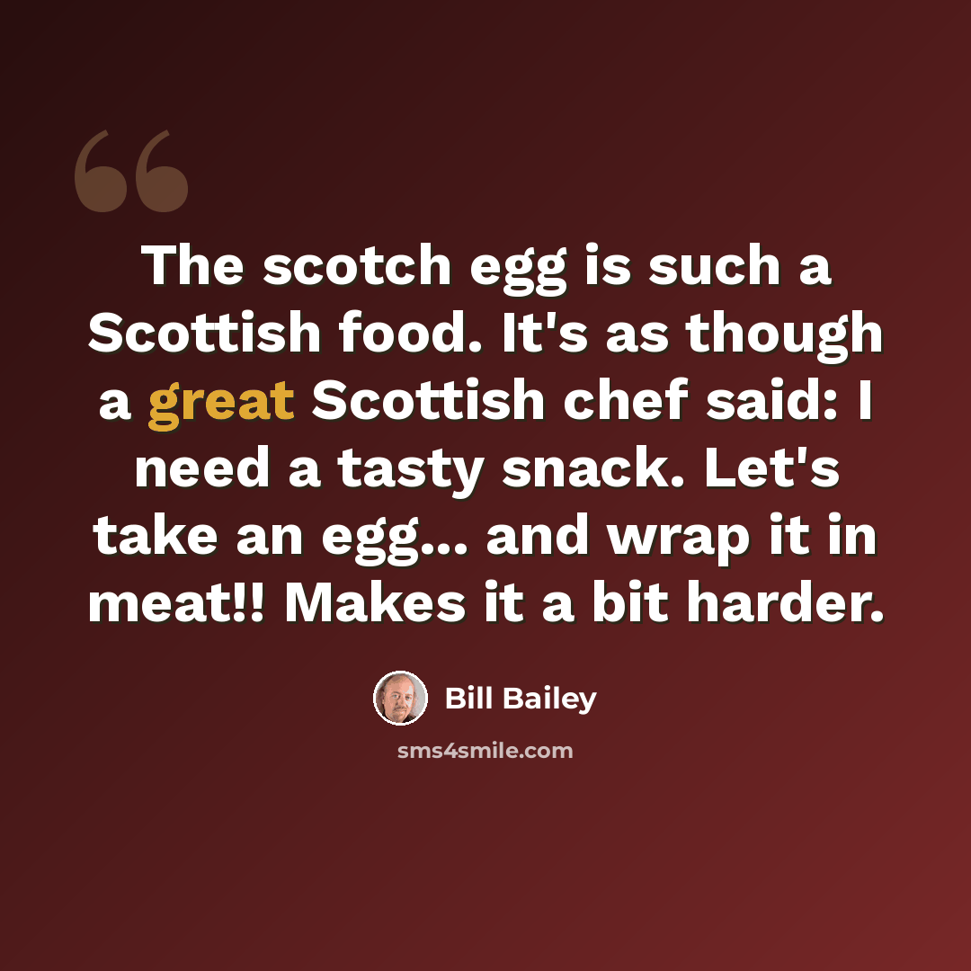 “The scotch egg is such a Scottish food. It's as though a great Scottish chef said: I need a tasty snack. Let's take an egg... and wrap it in meat!! Makes it a bit harder.” quote by Bill Bailey