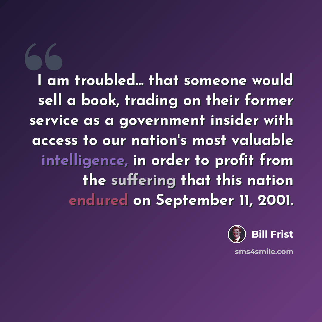 “I am troubled... that someone would sell a book, trading on their former service as a government insider with access to our nation's most valuable intelligence, in order to profit from the suffering that this nation endured on September 11, 2001.” quote by Bill Frist