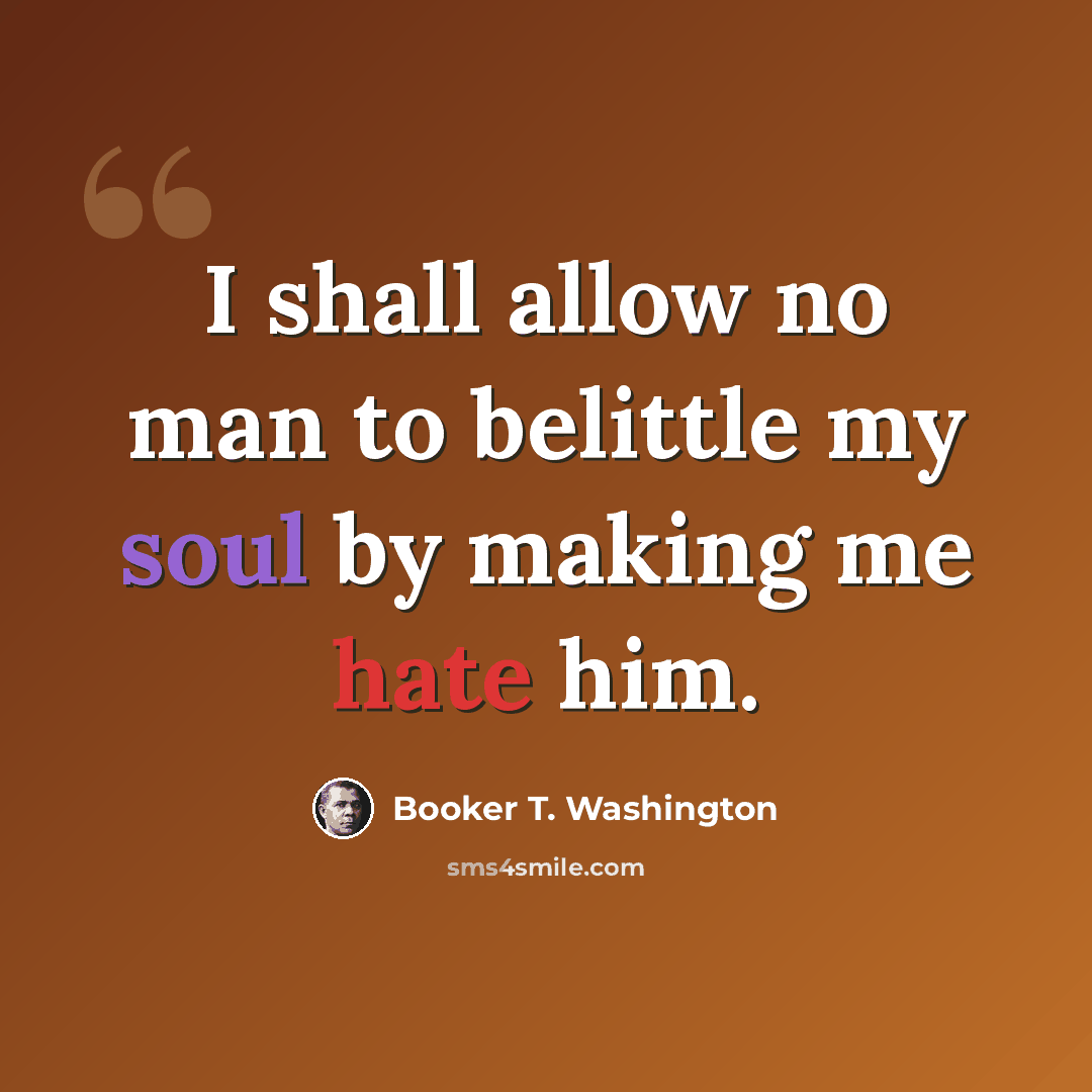 “I shall allow no man to belittle my soul by making me hate him.” quote by Booker T. Washington