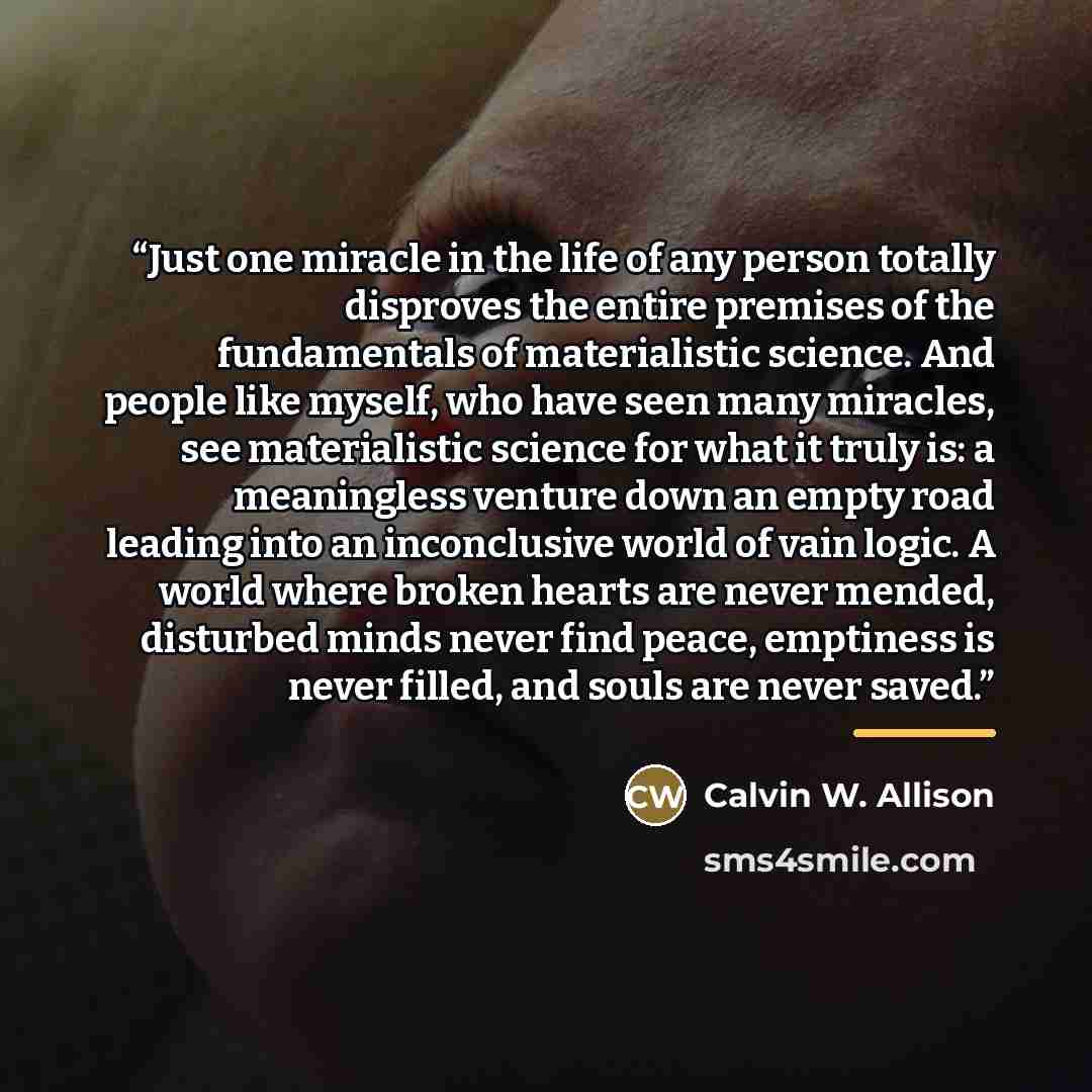 “Just one miracle in the life of any person totally disproves the entire premises of the fundamentals of materialistic science. And people like myself, who have seen many miracles, see materialistic science for what it truly is: a meaningless venture down an empty road leading into an inconclusive…” quote by Calvin W. Allison