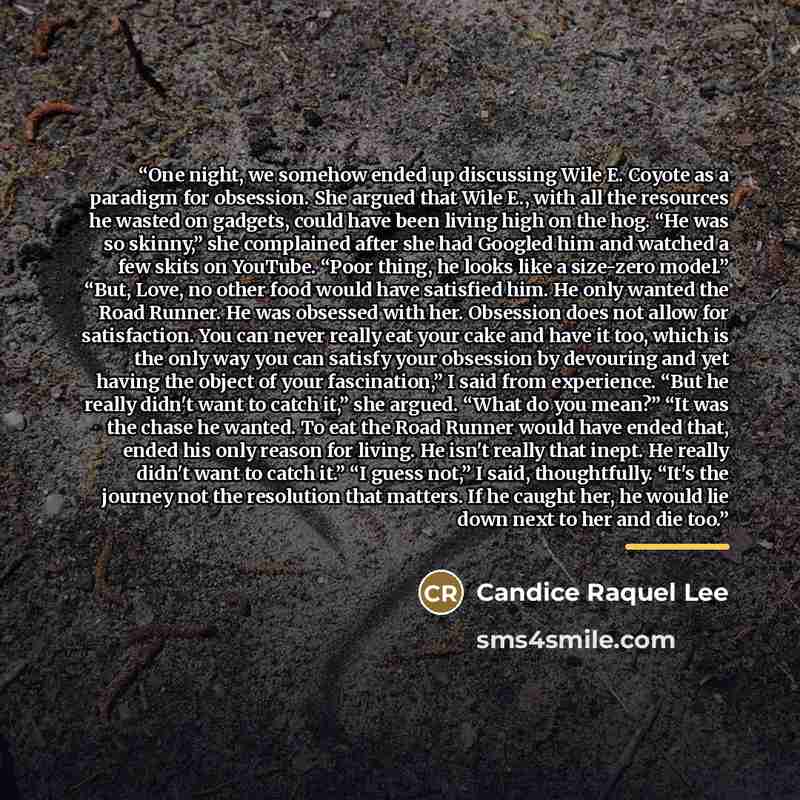 “One night, we somehow ended up discussing Wile E. Coyote as a paradigm for obsession. She argued that Wile E., with all the resources he wasted on gadgets, could have been living high on the hog. “He was so skinny,” she complained after she had Googled him and watched a few skits on YouTube. “Poor…” quote by Candice Raquel Lee