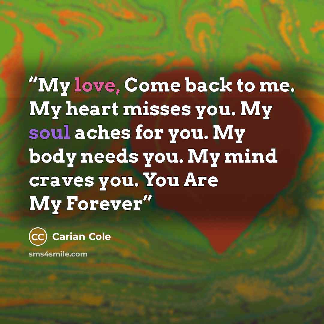 “My love, Come back to me. My heart misses you. My soul aches for you. My body needs you. My mind craves you. You Are My Forever” quote by Carian Cole