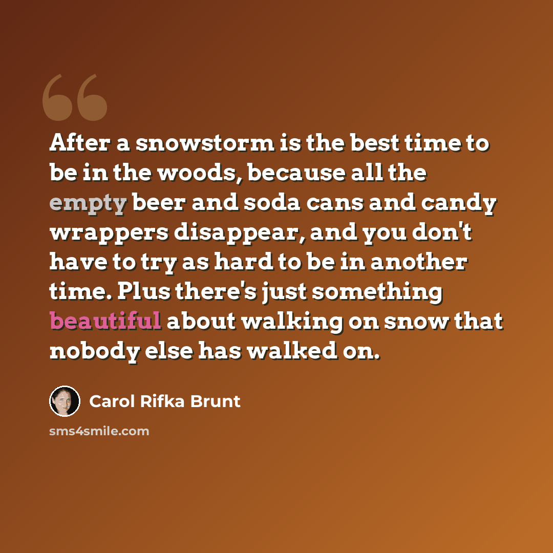 “After a snowstorm is the best time to be in the woods, because all the empty beer and soda cans and candy wrappers disappear, and you don't have to try as hard to be in another time. Plus there's just something beautiful about walking on snow that nobody else has walked on.” quote by Carol Rifka Brunt