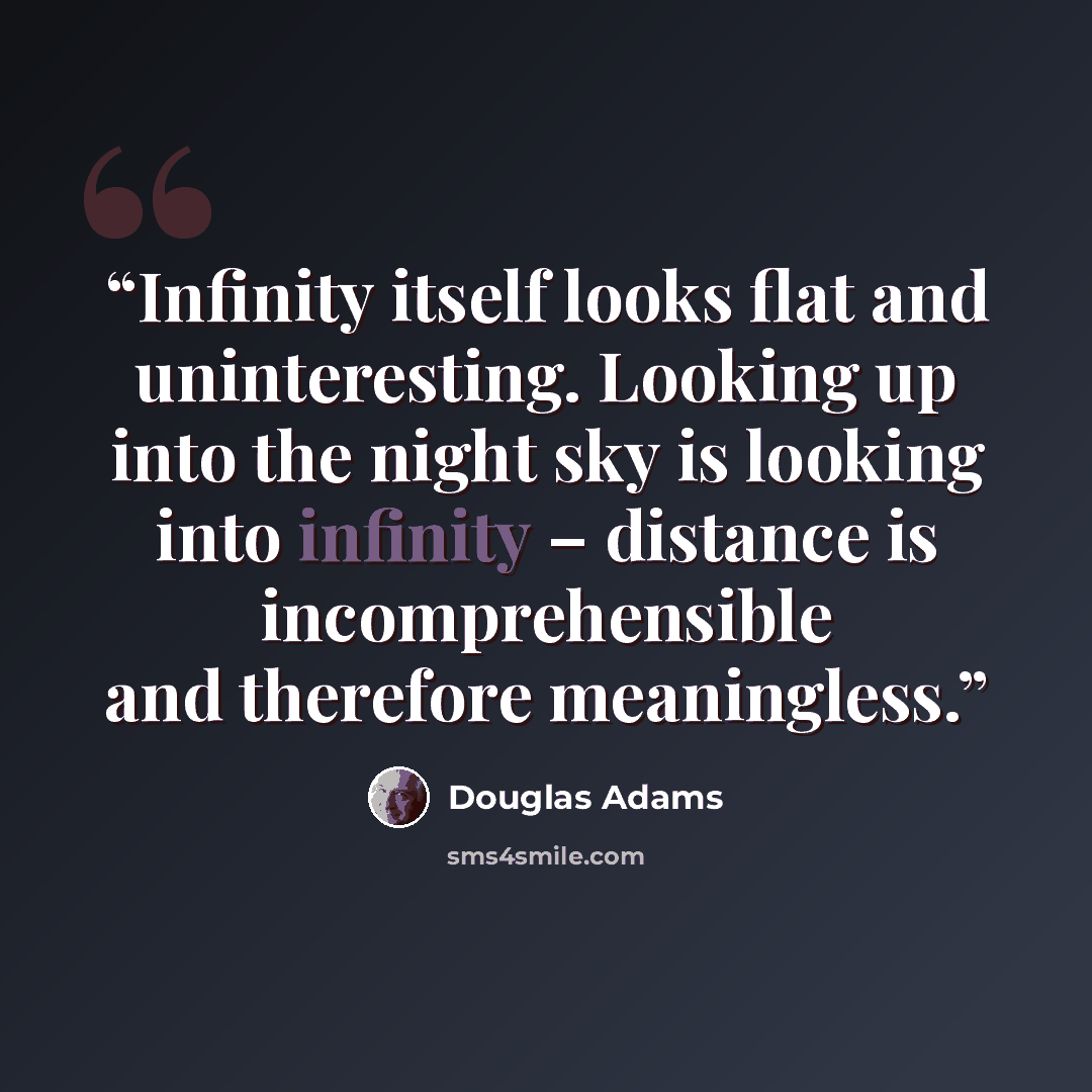 “Infinity itself looks flat and uninteresting. Looking up into the night sky is looking into infinity – distance is incomprehensible and therefore meaningless.” quote by Douglas Adams