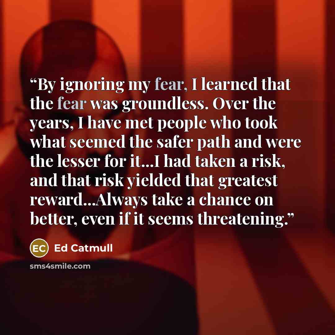 “By ignoring my fear, I learned that the fear was groundless. Over the years, I have met people who took what seemed the safer path and were the lesser for it...I had taken a risk, and that risk yielded that greatest reward...Always take a chance on better, even if it seems threatening.” quote by Ed Catmull