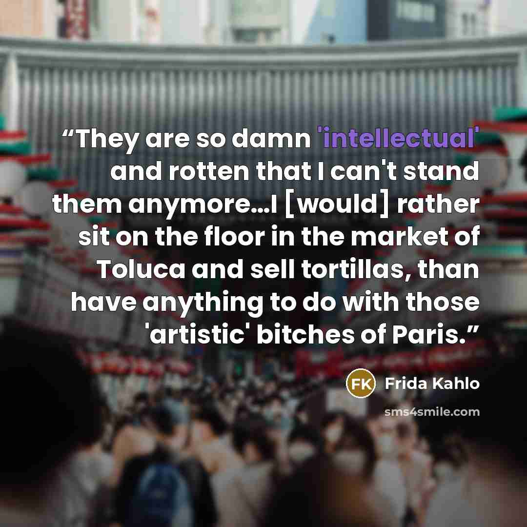 “They are so damn 'intellectual' and rotten that I can't stand them anymore…I [would] rather sit on the floor in the market of Toluca and sell tortillas, than have anything to do with those 'artistic' bitches of Paris.” quote by Frida Kahlo