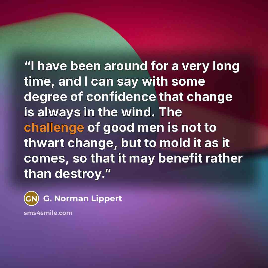 “I have been around for a very long time, and I can say with some degree of confidence that change is always in the wind. The challenge of good men is not to thwart change, but to mold it as it comes, so that it may benefit rather than destroy.” quote by G. Norman Lippert