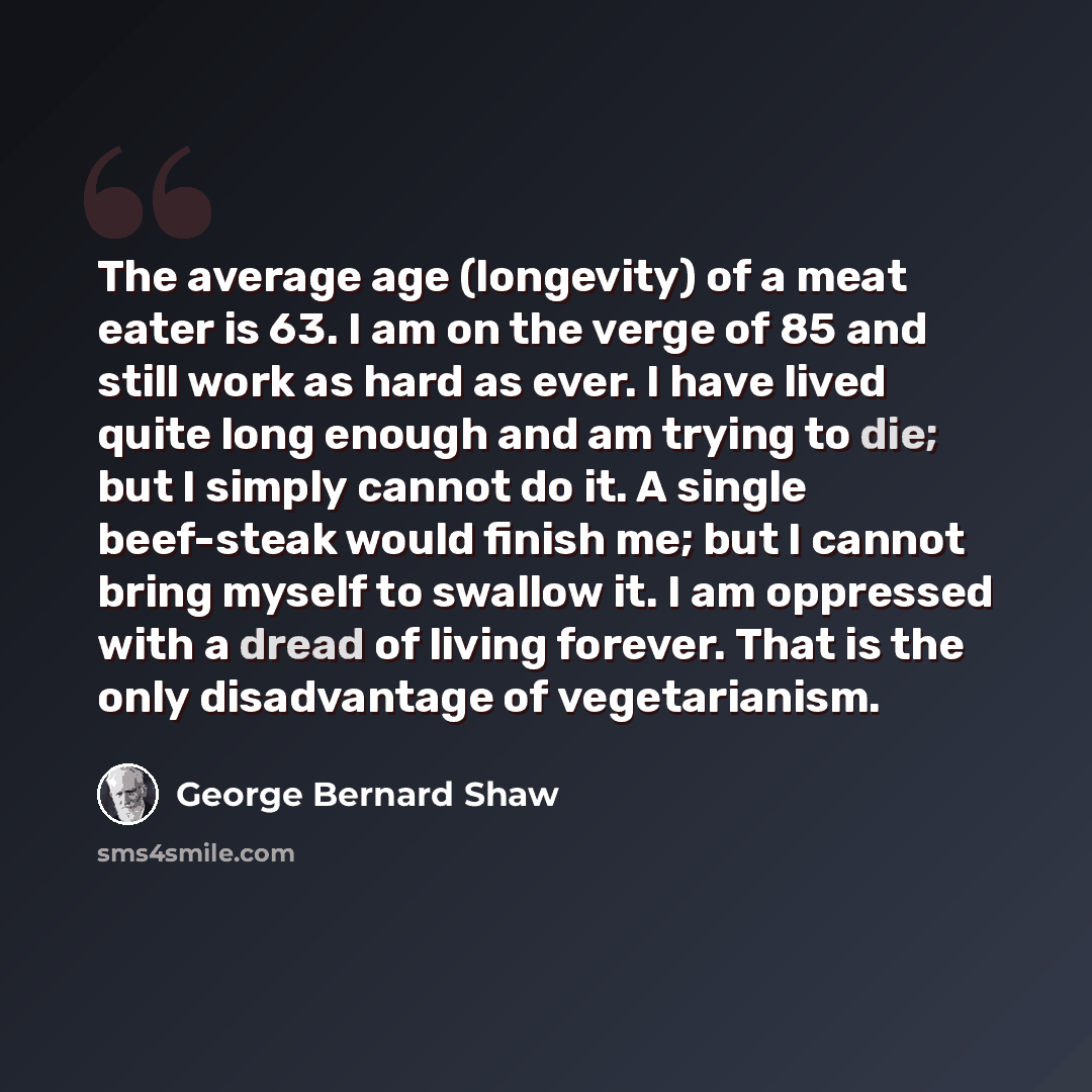“The average age (longevity) of a meat eater is 63. I am on the verge of 85 and still work as hard as ever. I have lived quite long enough and am trying to die; but I simply cannot do it. A single beef-steak would finish me; but I cannot bring myself to swallow it. I am oppressed with a dread of…” quote by George Bernard Shaw
