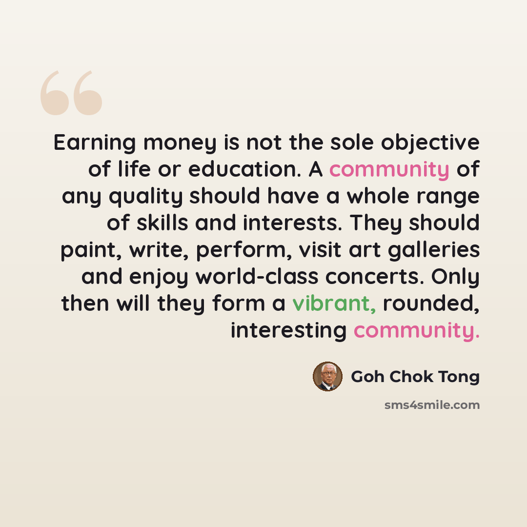 “Earning money is not the sole objective of life or education. A community of any quality should have a whole range of skills and interests. They should paint, write, perform, visit art galleries and enjoy world-class concerts. Only then will they form a vibrant, rounded, interesting community.” quote by Goh Chok Tong