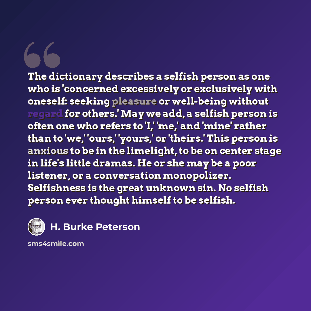 “The dictionary describes a selfish person as one who is 'concerned excessively or exclusively with oneself: seeking pleasure or well-being without regard for others.' May we add, a selfish person is often one who refers to 'I,' 'me,' and 'mine' rather than to 'we,' 'ours,' 'yours,' or 'theirs.'…” quote by H. Burke Peterson