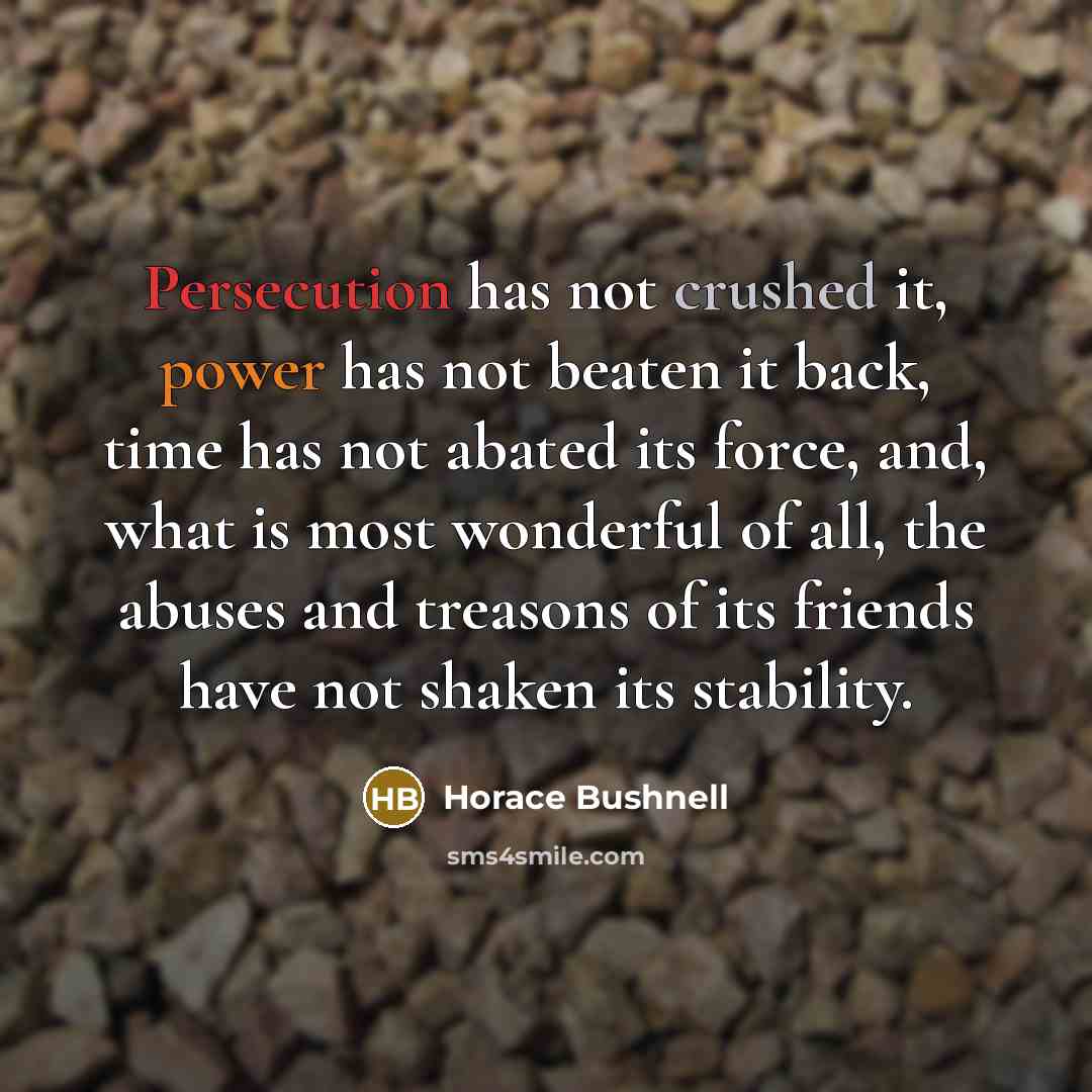 “Persecution has not crushed it, power has not beaten it back, time has not abated its force, and, what is most wonderful of all, the abuses and treasons of its friends have not shaken its stability.” quote by Horace Bushnell