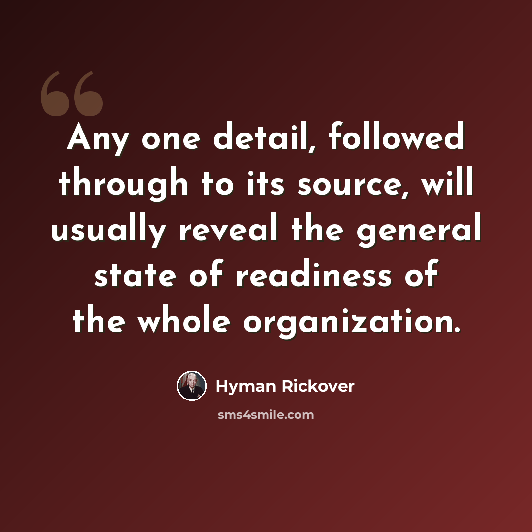 “Any one detail, followed through to its source, will usually reveal the general state of readiness of the whole organization.” quote by Hyman Rickover