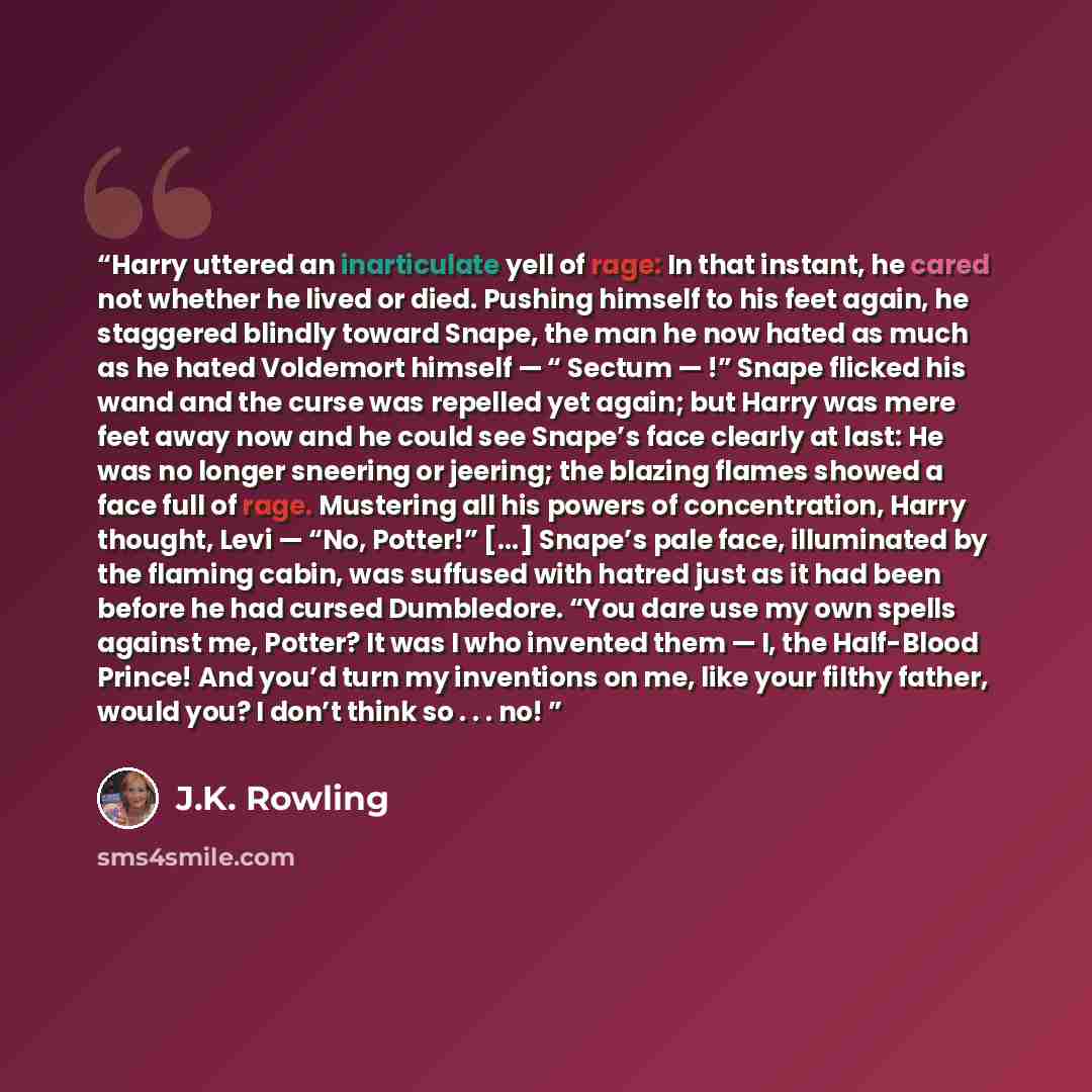 “Harry uttered an inarticulate yell of rage: In that instant, he cared not whether he lived or died. Pushing himself to his feet again, he staggered blindly toward Snape, the man he now hated as much as he hated Voldemort himself — “ Sectum — !” Snape flicked his wand and the curse was repelled yet…” quote by J.K. Rowling