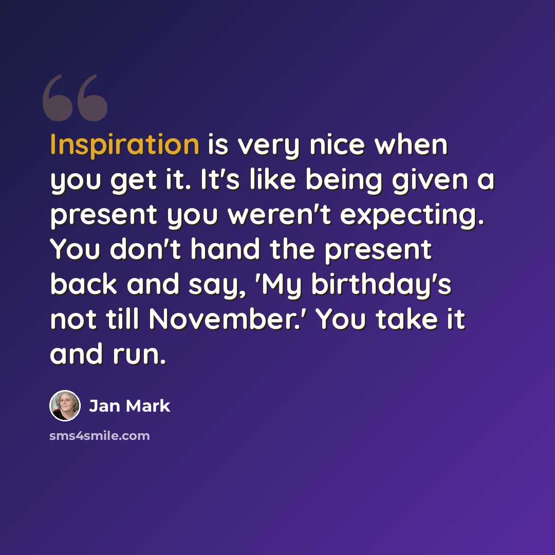 “Inspiration is very nice when you get it. It's like being given a present you weren't expecting. You don't hand the present back and say, 'My birthday's not till November.' You take it and run.” quote by Jan Mark