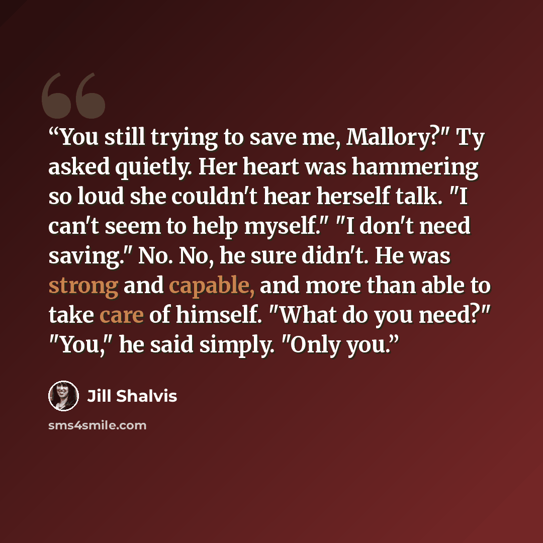 “You still trying to save me, Mallory?" Ty asked quietly. Her heart was hammering so loud she couldn't hear herself talk. "I can't seem to help myself." "I don't need saving." No. No, he sure didn't. He was strong and capable, and more than able to take care of himself. "What do you need?" "You,"…” quote by Jill Shalvis