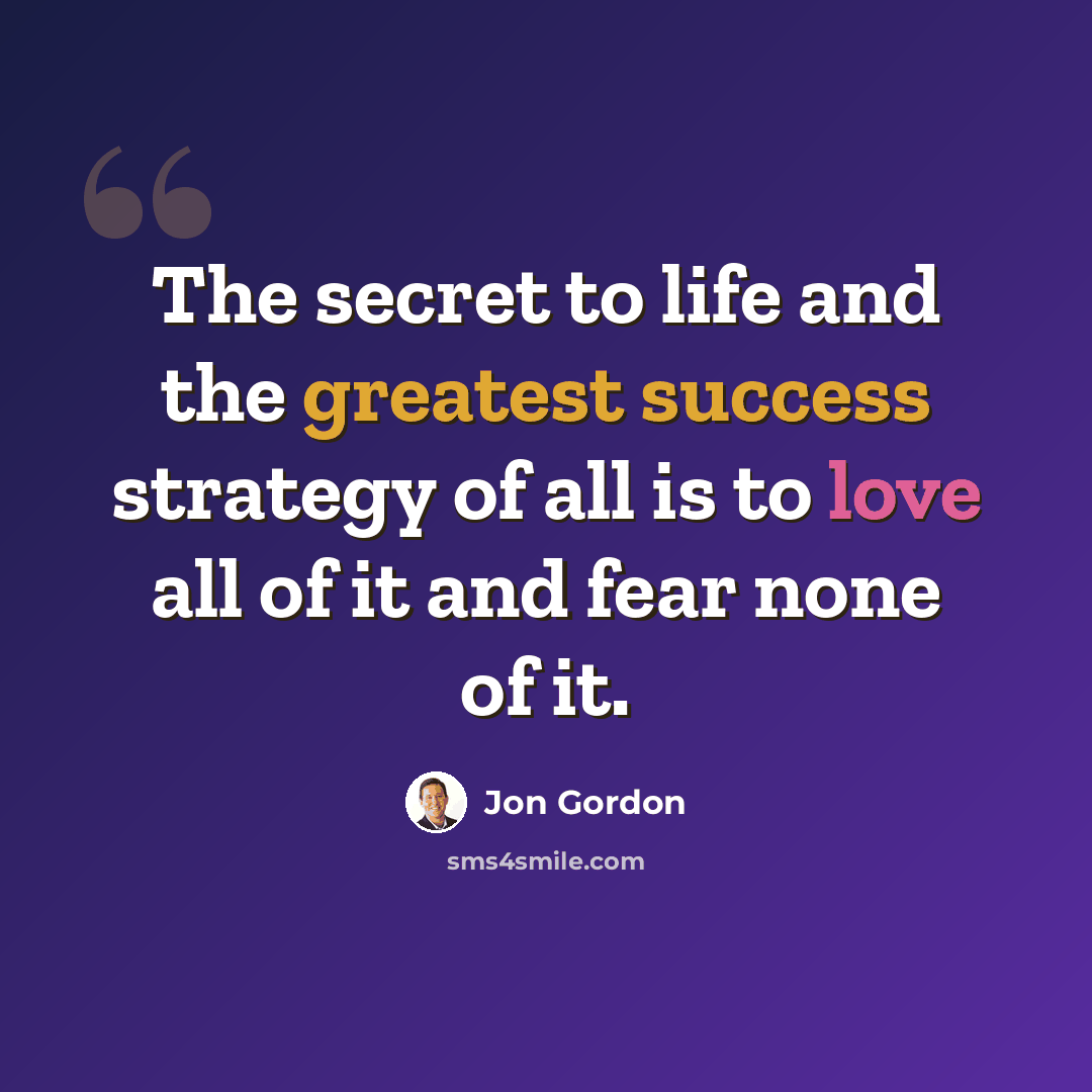“The secret to life and the greatest success strategy of all is to love all of it and fear none of it.” quote by Jon Gordon