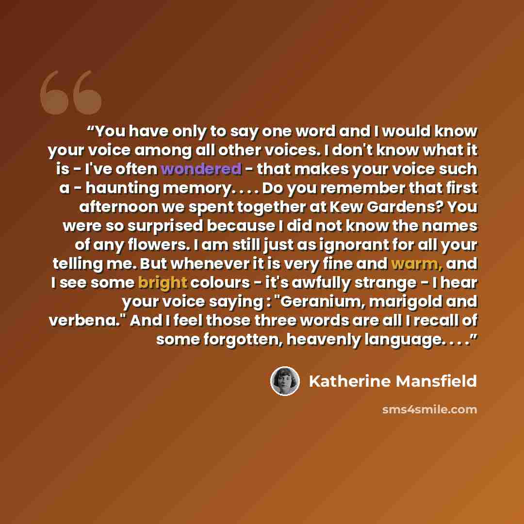 “You have only to say one word and I would know your voice among all other voices. I don't know what it is - I've often wondered - that makes your voice such a - haunting memory. . . . Do you remember that first afternoon we spent together at Kew Gardens? You were so surprised because I did not…” quote by Katherine Mansfield