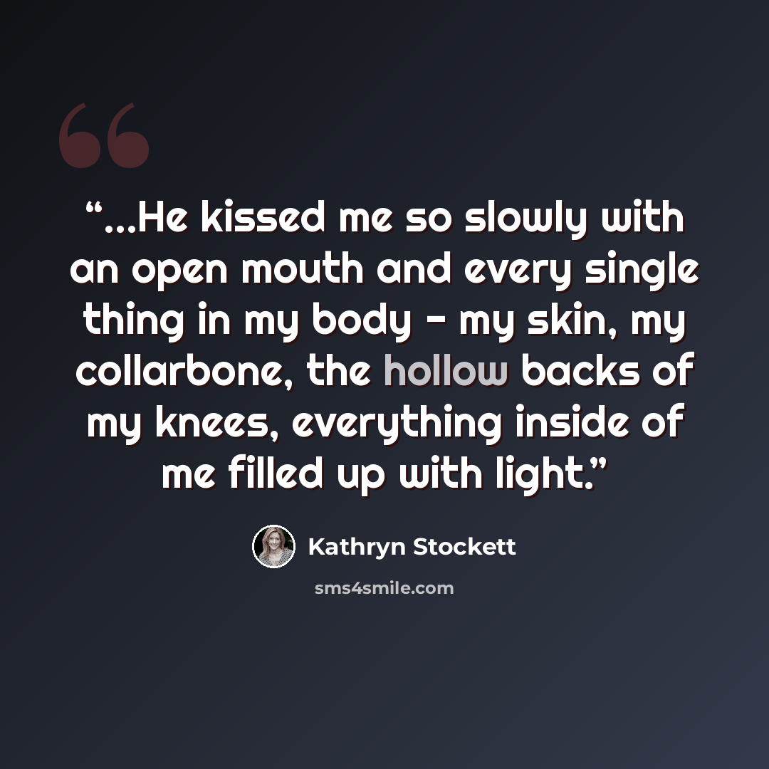 “…He kissed me so slowly with an open mouth and every single thing in my body - my skin, my collarbone, the hollow backs of my knees, everything inside of me filled up with light.” quote by Kathryn Stockett