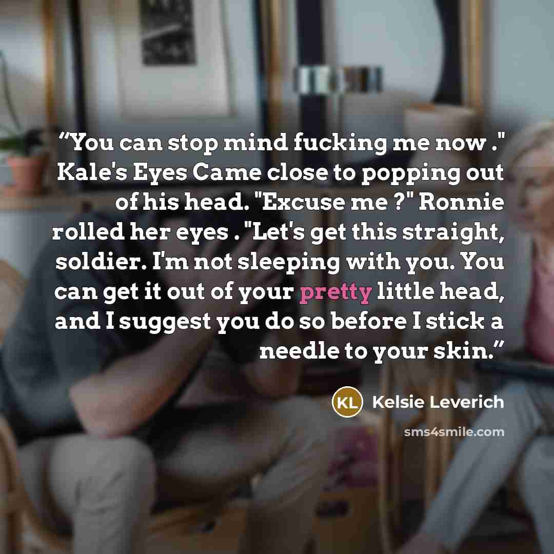 “You can stop mind fucking me now ." Kale's Eyes Came close to popping out of his head. "Excuse me ?" Ronnie rolled her eyes . "Let's get this straight, soldier. I'm not sleeping with you. You can get it out of your pretty little head, and I suggest you do so before I stick a needle to your skin.” quote by Kelsie Leverich