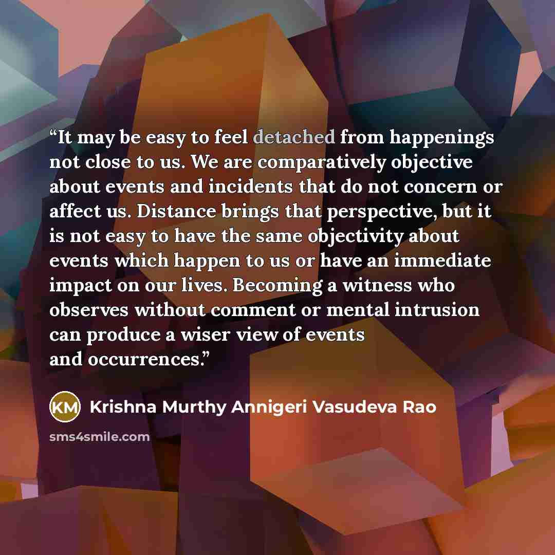 “It may be easy to feel detached from happenings not close to us. We are comparatively objective about events and incidents that do not concern or affect us. Distance brings that perspective, but it is not easy to have the same objectivity about events which happen to us or have an immediate impact…” quote by Krishna Murthy Annigeri Vasudeva Rao