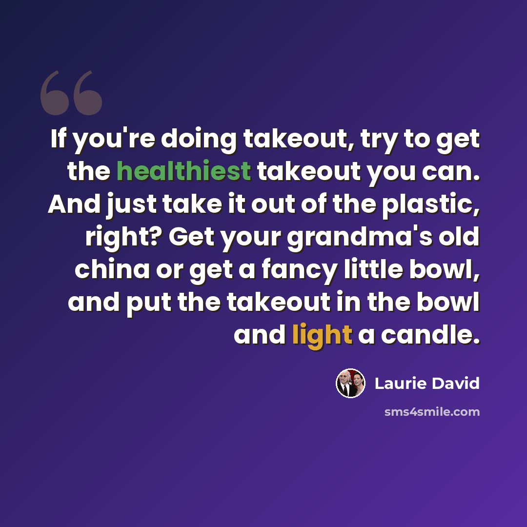 “If you're doing takeout, try to get the healthiest takeout you can. And just take it out of the plastic, right? Get your grandma's old china or get a fancy little bowl, and put the takeout in the bowl and light a candle.” quote by Laurie David