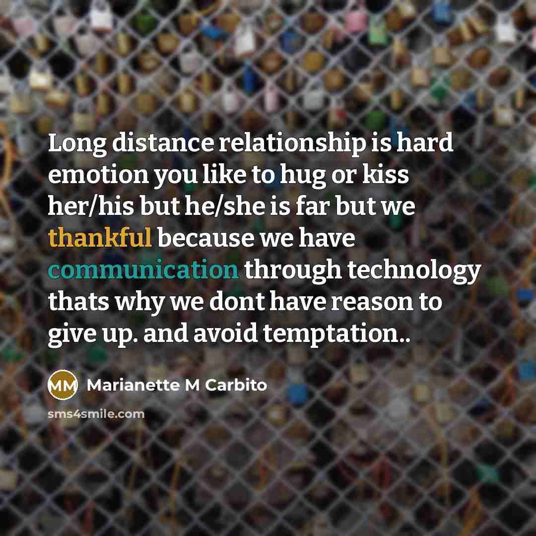 “Long distance relationship is hard emotion you like to hug or kiss her/his but he/she is far but we thankful because we have communication through technology thats why we dont have reason to give up. and avoid temptation..” quote by Marianette M Carbito