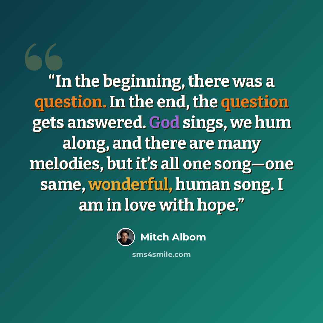 “In the beginning, there was a question. In the end, the question gets answered. God sings, we hum along, and there are many melodies, but it’s all one song—one same, wonderful, human song. I am in love with hope.” quote by Mitch Albom