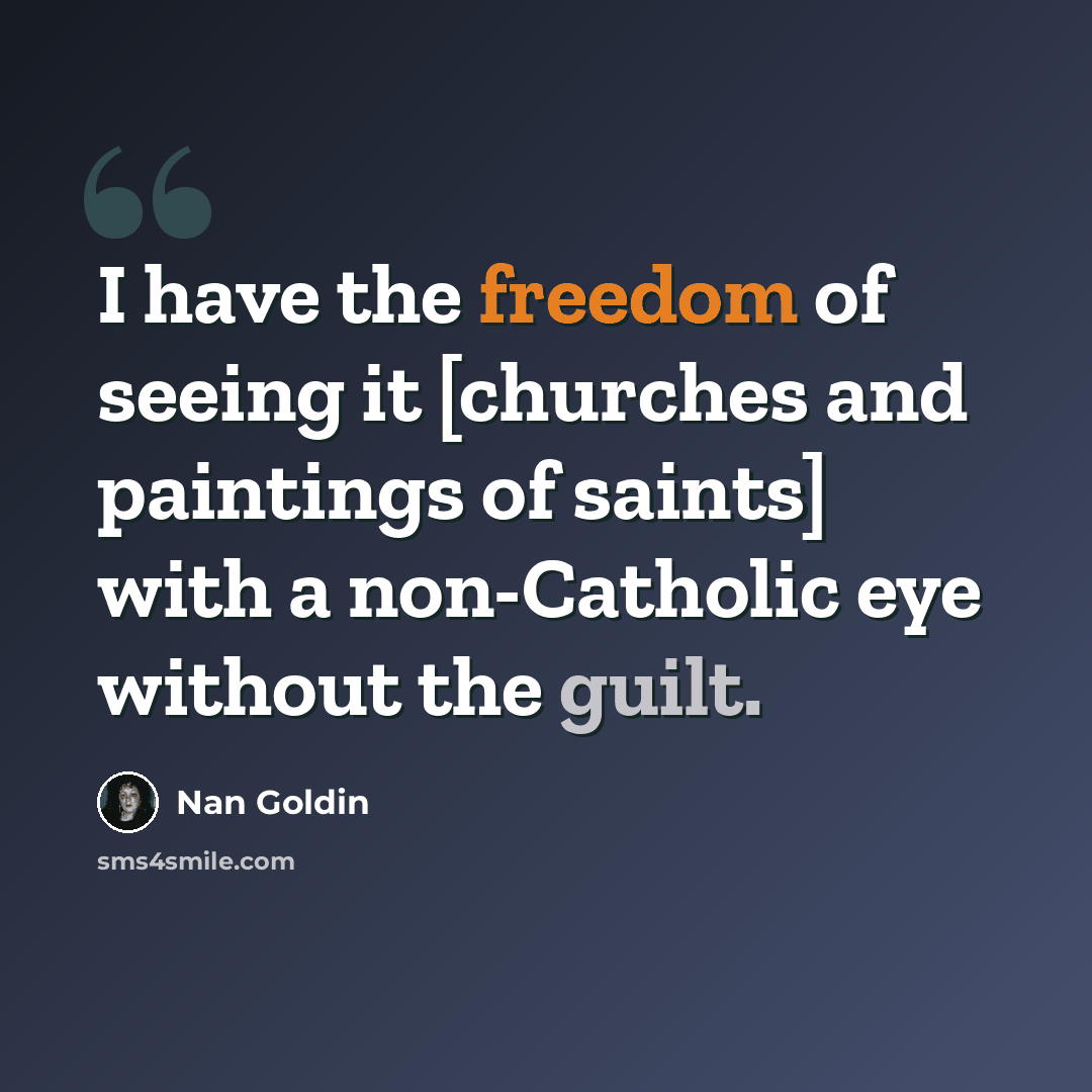 “I have the freedom of seeing it [churches and paintings of saints] with a non-Catholic eye without the guilt.” quote by Nan Goldin