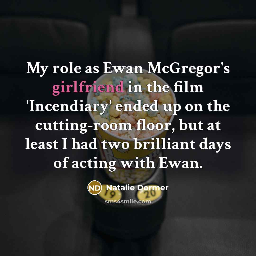 “My role as Ewan McGregor's girlfriend in the film 'Incendiary' ended up on the cutting-room floor, but at least I had two brilliant days of acting with Ewan.” quote by Natalie Dormer