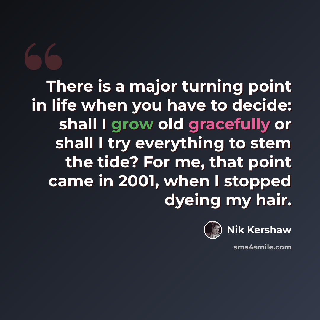 “There is a major turning point in life when you have to decide: shall I grow old gracefully or shall I try everything to stem the tide? For me, that point came in 2001, when I stopped dyeing my hair.” quote by Nik Kershaw